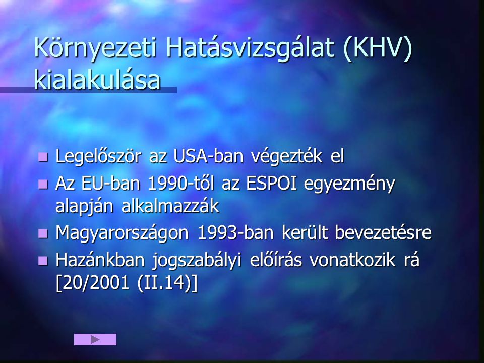 Környezeti Hatásvizsgálat (KHV) kialakulása Legelőször az USA-ban végezték el Legelőször az USA-ban végezték el Az EU-ban 1990-től az ESPOI egyezmény alapján alkalmazzák Az EU-ban 1990-től az ESPOI egyezmény alapján alkalmazzák Magyarországon 1993-ban került bevezetésre Magyarországon 1993-ban került bevezetésre Hazánkban jogszabályi előírás vonatkozik rá [20/2001 (II.14)] Hazánkban jogszabályi előírás vonatkozik rá [20/2001 (II.14)]