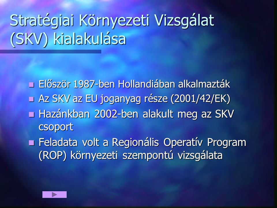 Stratégiai Környezeti Vizsgálat (SKV) kialakulása Először 1987-ben Hollandiában alkalmazták Először 1987-ben Hollandiában alkalmazták Az SKV az EU joganyag része (2001/42/EK) Az SKV az EU joganyag része (2001/42/EK) Hazánkban 2002-ben alakult meg az SKV csoport Hazánkban 2002-ben alakult meg az SKV csoport Feladata volt a Regionális Operatív Program (ROP) környezeti szempontú vizsgálata Feladata volt a Regionális Operatív Program (ROP) környezeti szempontú vizsgálata