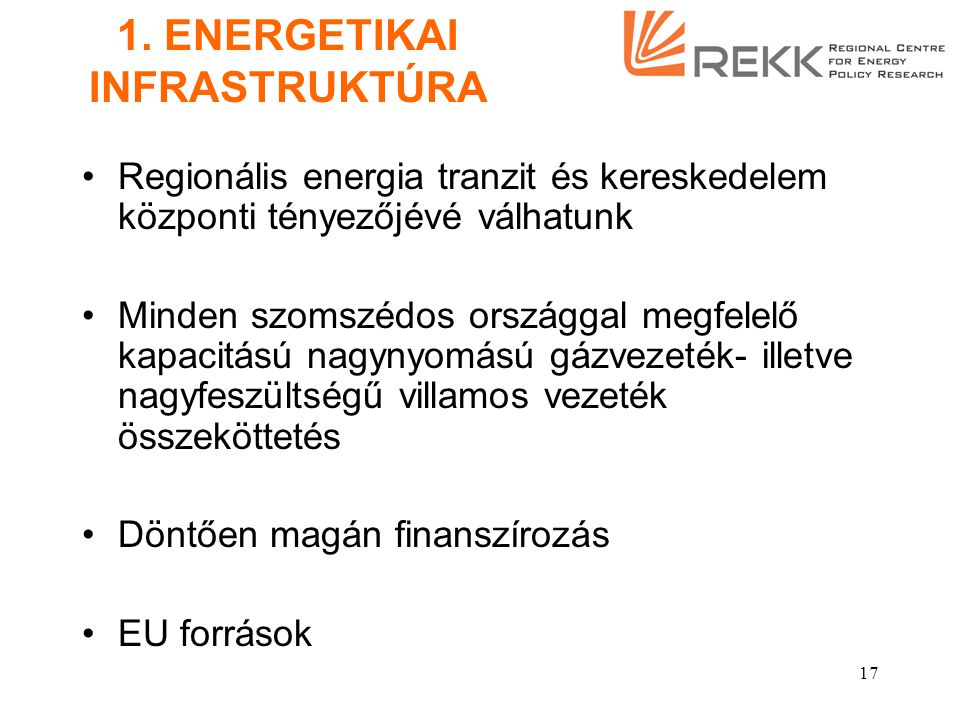 16 ALAPELVEK - 2 A fenti célokkal összeegyeztethető energetikai árpolitika Az állam tulajdonosi szerepvállalása a stratégiai jelentőségű energetikai infrastruktúrában Az elsődleges energiahordozók tekintetében meglévő egyoldalú importfüggés mérséklése, az energia külkereskedelem infrastruktúrális feltételeinek bővítése Regionális energiapiaci integráció elősegítése