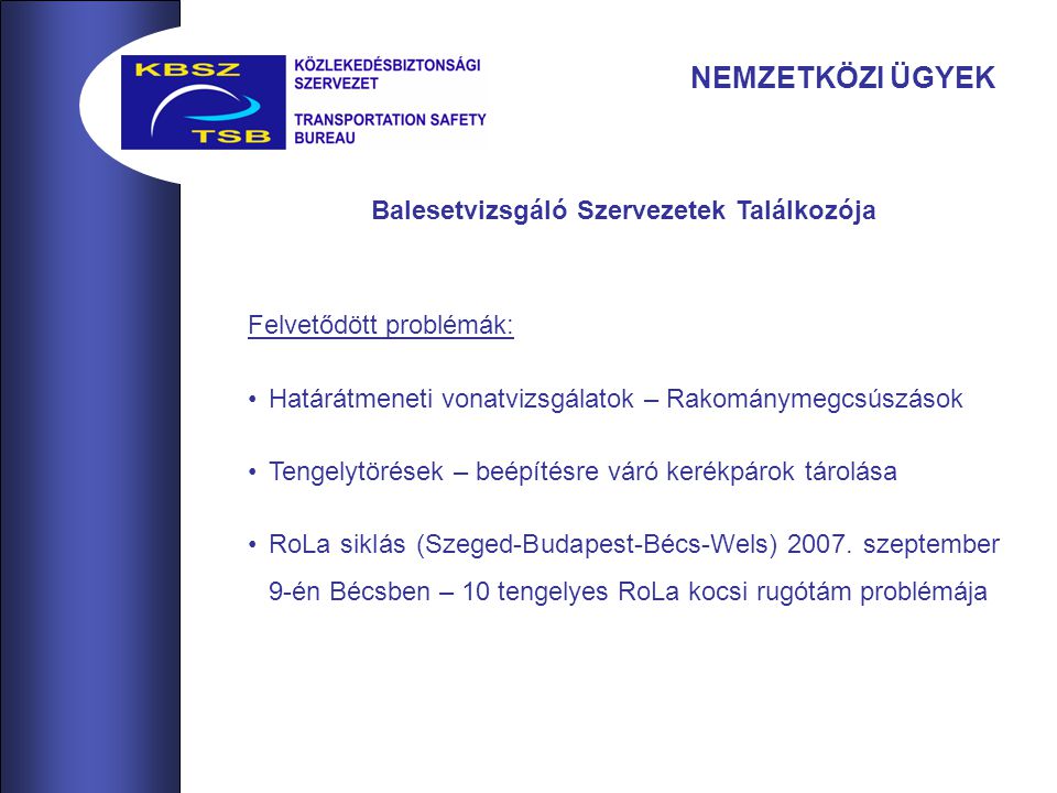 NEMZETKÖZI ÜGYEK Balesetvizsgáló Szervezetek Találkozója Felvetődött problémák: Határátmeneti vonatvizsgálatok – Rakománymegcsúszások Tengelytörések – beépítésre váró kerékpárok tárolása RoLa siklás (Szeged-Budapest-Bécs-Wels) 2007.