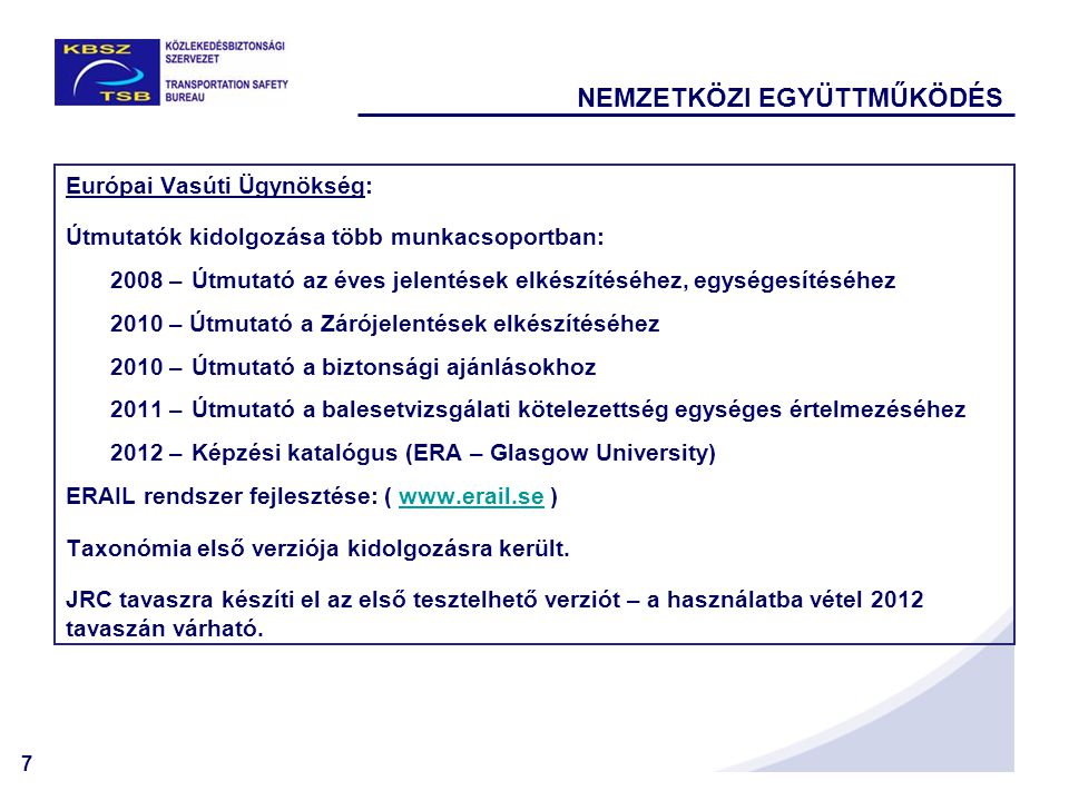 7 NEMZETKÖZI EGYÜTTMŰKÖDÉS Európai Vasúti Ügynökség: Útmutatók kidolgozása több munkacsoportban: 2008 –Útmutató az éves jelentések elkészítéséhez, egységesítéséhez 2010 – Útmutató a Zárójelentések elkészítéséhez 2010 –Útmutató a biztonsági ajánlásokhoz 2011 –Útmutató a balesetvizsgálati kötelezettség egységes értelmezéséhez 2012 –Képzési katalógus (ERA – Glasgow University) ERAIL rendszer fejlesztése: (   )  Taxonómia első verziója kidolgozásra került.