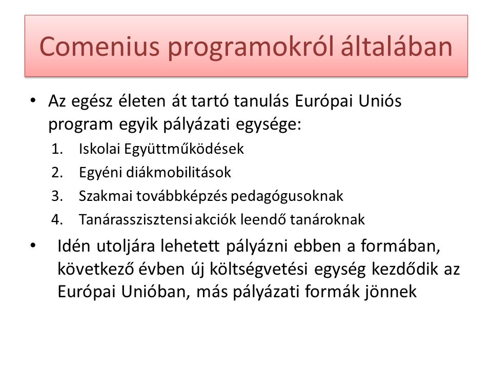 Comenius programokról általában Az egész életen át tartó tanulás Európai Uniós program egyik pályázati egysége: 1.Iskolai Együttműködések 2.Egyéni diákmobilitások 3.Szakmai továbbképzés pedagógusoknak 4.Tanárasszisztensi akciók leendő tanároknak Idén utoljára lehetett pályázni ebben a formában, következő évben új költségvetési egység kezdődik az Európai Unióban, más pályázati formák jönnek