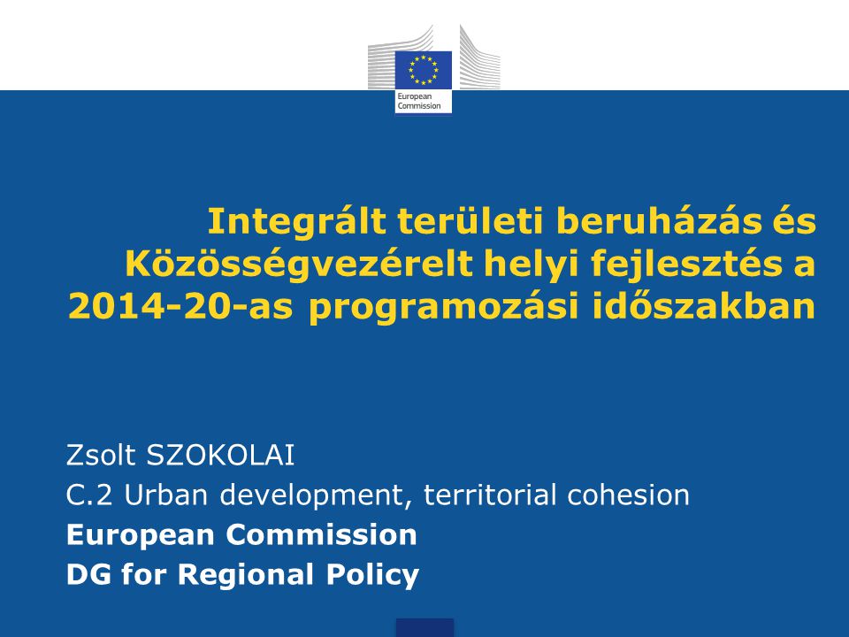 Integrált területi beruházás és Közösségvezérelt helyi fejlesztés a as programozási időszakban Zsolt SZOKOLAI C.2 Urban development, territorial cohesion European Commission DG for Regional Policy