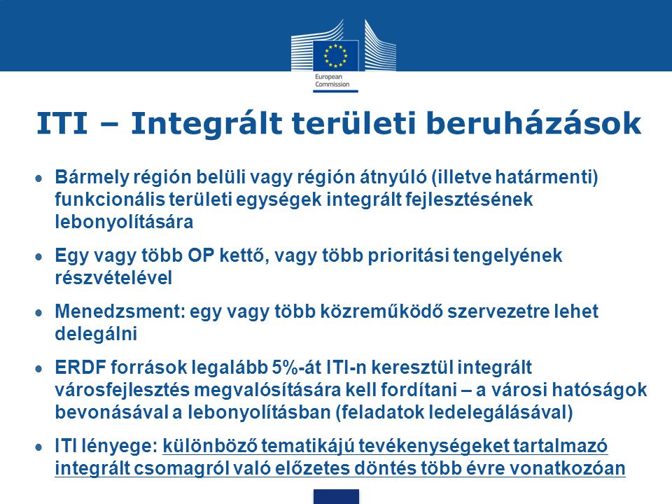 ITI – Integrált területi beruházások  Bármely régión belüli vagy régión átnyúló (illetve határmenti) funkcionális területi egységek integrált fejlesztésének lebonyolítására  Egy vagy több OP kettő, vagy több prioritási tengelyének részvételével  Menedzsment: egy vagy több közreműködő szervezetre lehet delegálni  ERDF források legalább 5%-át ITI-n keresztül integrált városfejlesztés megvalósítására kell fordítani – a városi hatóságok bevonásával a lebonyolításban (feladatok ledelegálásával)  ITI lényege: különböző tematikájú tevékenységeket tartalmazó integrált csomagról való előzetes döntés több évre vonatkozóan