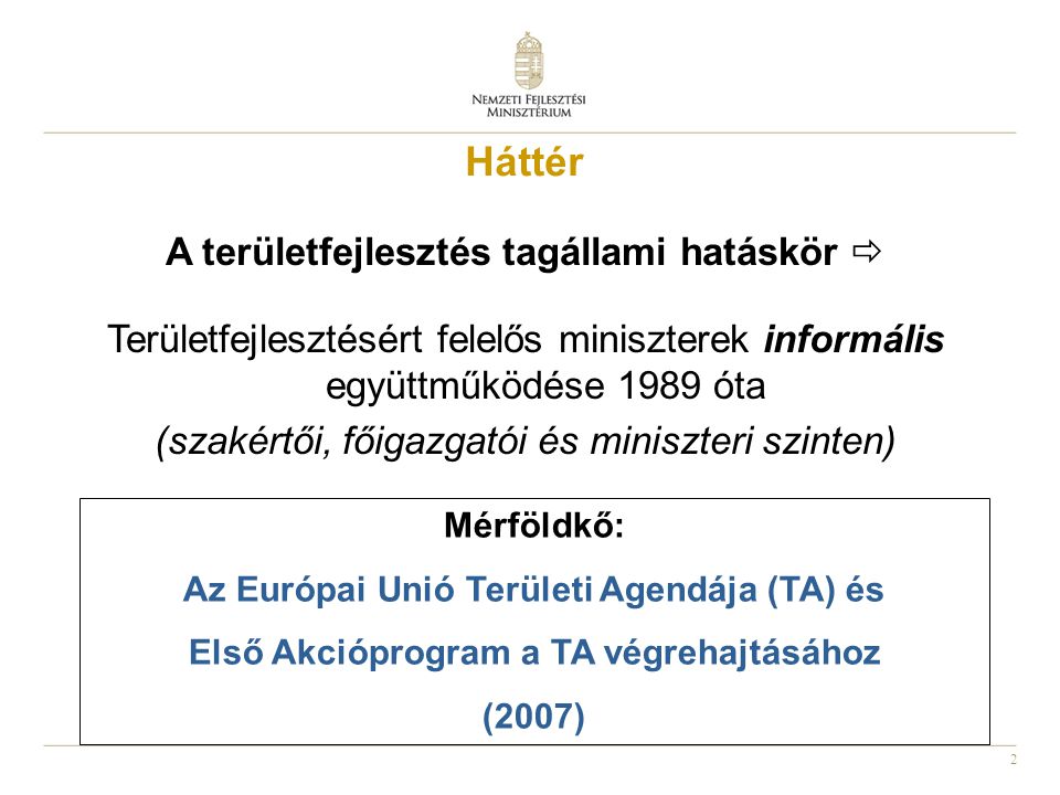 2 Háttér A területfejlesztés tagállami hatáskör  Területfejlesztésért felelős miniszterek informális együttműködése 1989 óta (szakértői, főigazgatói és miniszteri szinten) Mérföldkő: Az Európai Unió Területi Agendája (TA) és Első Akcióprogram a TA végrehajtásához (2007)