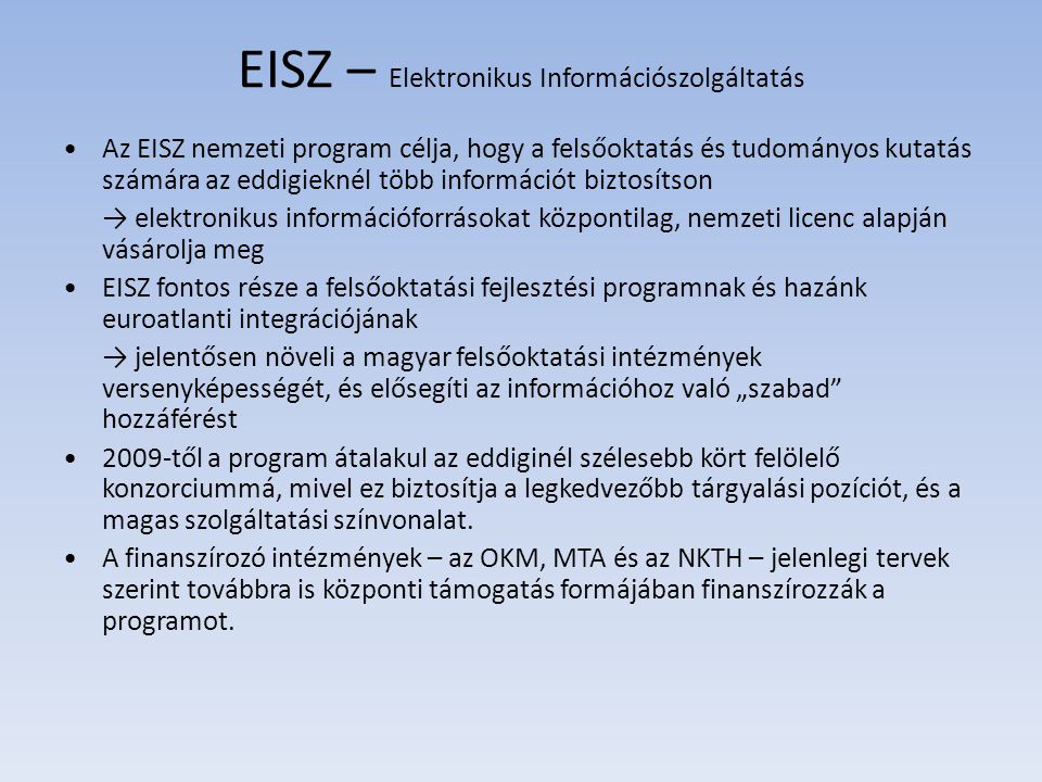 EISZ – Elektronikus Információszolgáltatás Az EISZ nemzeti program célja, hogy a felsőoktatás és tudományos kutatás számára az eddigieknél több információt biztosítson → elektronikus információforrásokat központilag, nemzeti licenc alapján vásárolja meg EISZ fontos része a felsőoktatási fejlesztési programnak és hazánk euroatlanti integrációjának → jelentősen növeli a magyar felsőoktatási intézmények versenyképességét, és elősegíti az információhoz való „szabad hozzáférést 2009-től a program átalakul az eddiginél szélesebb kört felölelő konzorciummá, mivel ez biztosítja a legkedvezőbb tárgyalási pozíciót, és a magas szolgáltatási színvonalat.