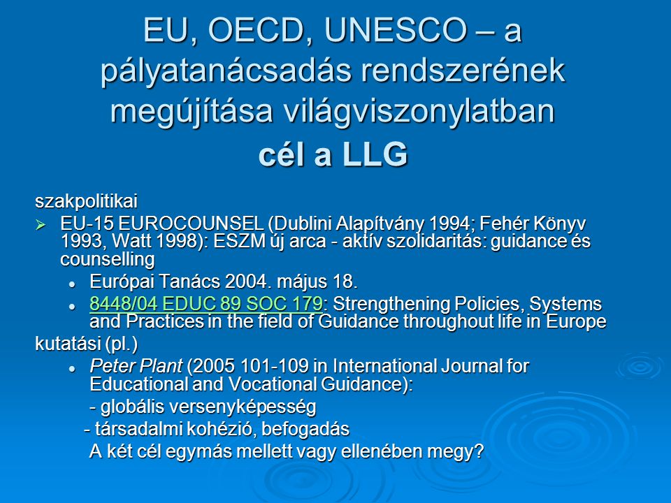 EU, OECD, UNESCO – a pályatanácsadás rendszerének megújítása világviszonylatban cél a LLG szakpolitikai  EU-15 EUROCOUNSEL (Dublini Alapítvány 1994; Fehér Könyv 1993, Watt 1998): ESZM új arca - aktív szolidaritás: guidance és counselling Európai Tanács 2004.