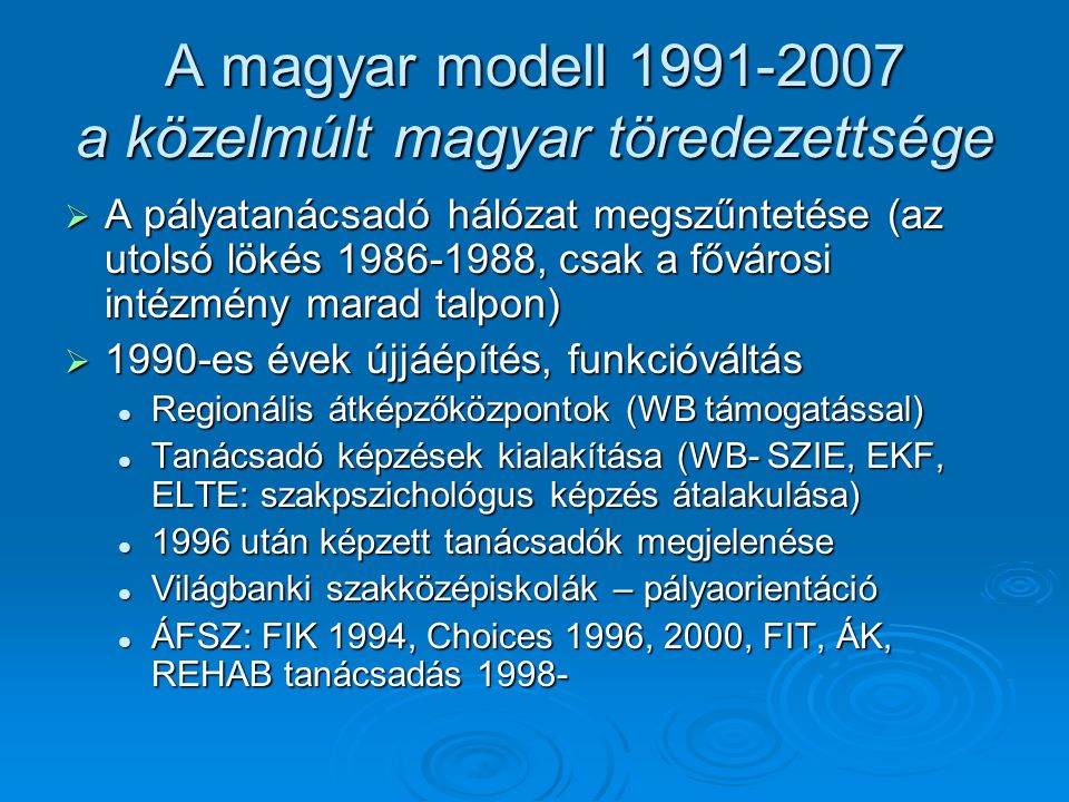 A magyar modell a közelmúlt magyar töredezettsége  A pályatanácsadó hálózat megszűntetése (az utolsó lökés , csak a fővárosi intézmény marad talpon)  1990-es évek újjáépítés, funkcióváltás Regionális átképzőközpontok (WB támogatással) Regionális átképzőközpontok (WB támogatással) Tanácsadó képzések kialakítása (WB- SZIE, EKF, ELTE: szakpszichológus képzés átalakulása) Tanácsadó képzések kialakítása (WB- SZIE, EKF, ELTE: szakpszichológus képzés átalakulása) 1996 után képzett tanácsadók megjelenése 1996 után képzett tanácsadók megjelenése Világbanki szakközépiskolák – pályaorientáció Világbanki szakközépiskolák – pályaorientáció ÁFSZ: FIK 1994, Choices 1996, 2000, FIT, ÁK, REHAB tanácsadás ÁFSZ: FIK 1994, Choices 1996, 2000, FIT, ÁK, REHAB tanácsadás 1998-