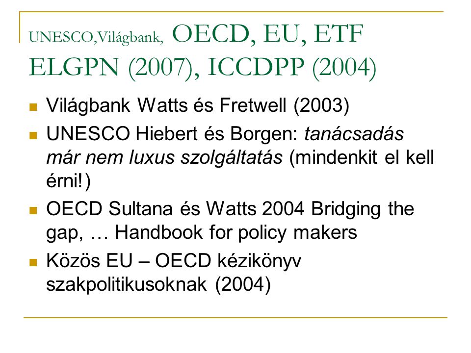 UNESCO,Világbank, OECD, EU, ETF ELGPN (2007), ICCDPP (2004) Világbank Watts és Fretwell (2003) UNESCO Hiebert és Borgen: tanácsadás már nem luxus szolgáltatás (mindenkit el kell érni!) OECD Sultana és Watts 2004 Bridging the gap, … Handbook for policy makers Közös EU – OECD kézikönyv szakpolitikusoknak (2004)