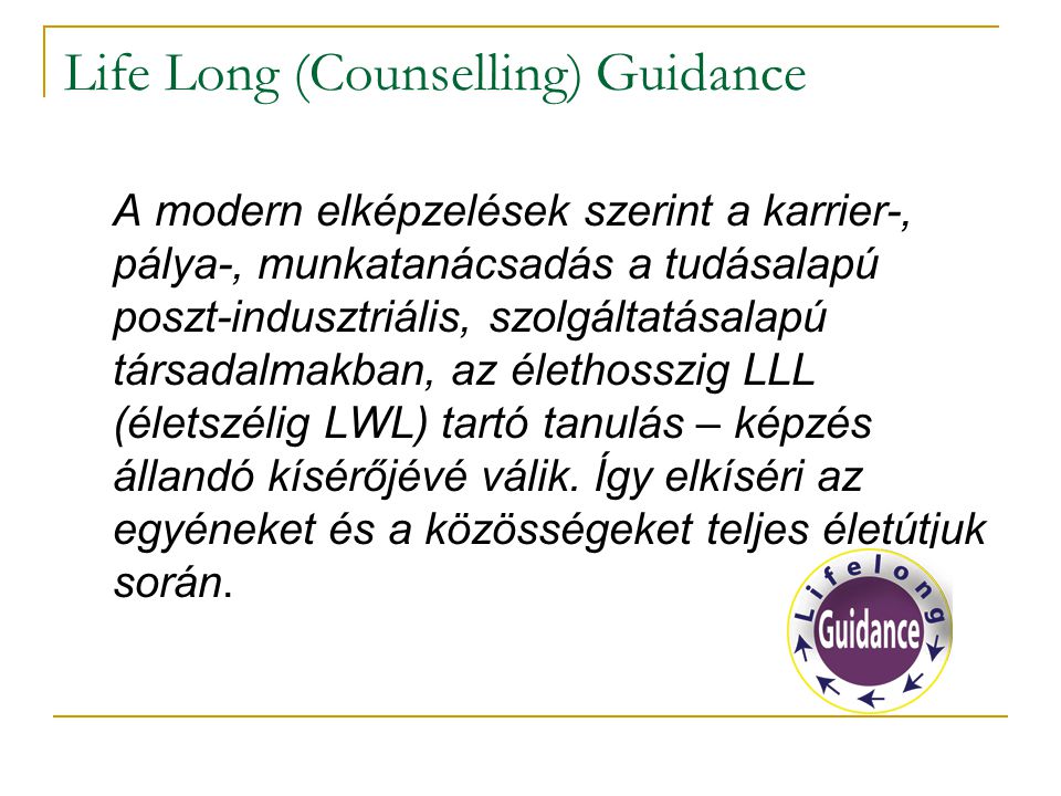 Life Long (Counselling) Guidance A modern elképzelések szerint a karrier-, pálya-, munkatanácsadás a tudásalapú poszt-indusztriális, szolgáltatásalapú társadalmakban, az élethosszig LLL (életszélig LWL) tartó tanulás – képzés állandó kísérőjévé válik.