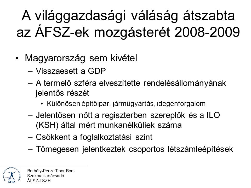 Borbély-Pecze Tibor Bors Szakmai tanácsadó ÁFSZ-FSZH A világgazdasági váláság átszabta az ÁFSZ-ek mozgásterét Magyarország sem kivétel –Visszaesett a GDP –A termelő szféra elveszítette rendelésállományának jelentős részét Különösen építőipar, járműgyártás, idegenforgalom –Jelentősen nőtt a regiszterben szereplők és a ILO (KSH) által mért munkanélküliek száma –Csökkent a foglalkoztatási szint –Tömegesen jelentkeztek csoportos létszámleépítések Borbély-Pecze Tibor Bors Szakmai tanácsadó ÁFSZ-FSZH