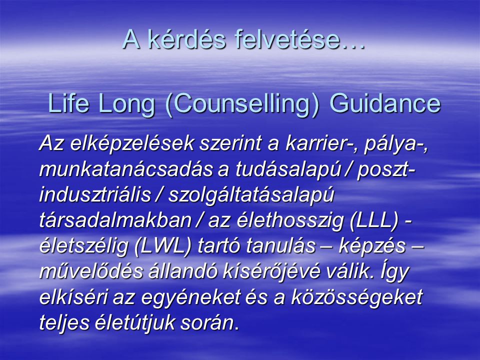 A kérdés felvetése… Life Long (Counselling) Guidance Az elképzelések szerint a karrier-, pálya-, munkatanácsadás a tudásalapú / poszt- indusztriális / szolgáltatásalapú társadalmakban / az élethosszig (LLL) - életszélig (LWL) tartó tanulás – képzés – művelődés állandó kísérőjévé válik.