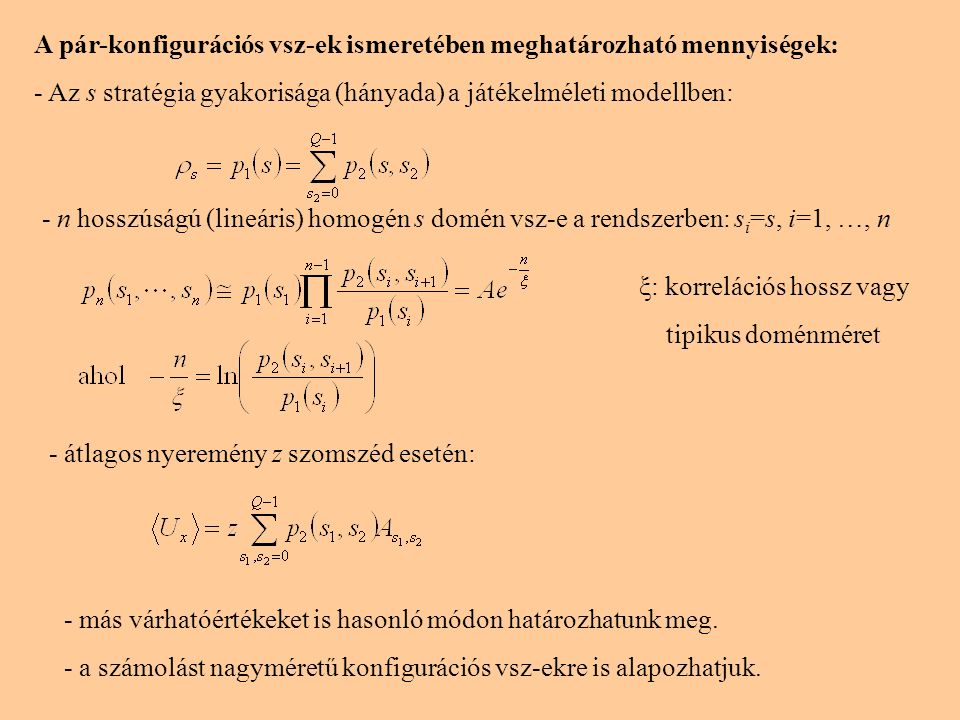 A pár-konfigurációs vsz-ek ismeretében meghatározható mennyiségek: - Az s stratégia gyakorisága (hányada) a játékelméleti modellben: - n hosszúságú (lineáris) homogén s domén vsz-e a rendszerben: s i =s, i=1, …, n ξ: korrelációs hossz vagy tipikus doménméret - átlagos nyeremény z szomszéd esetén: - más várhatóértékeket is hasonló módon határozhatunk meg.