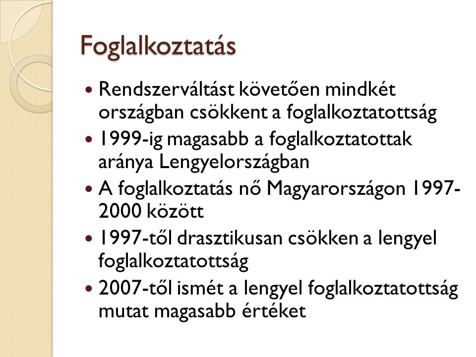 Foglalkoztatás Rendszerváltást követően mindkét országban csökkent a foglalkoztatottság 1999-ig magasabb a foglalkoztatottak aránya Lengyelországban A foglalkoztatás nő Magyarországon között 1997-től drasztikusan csökken a lengyel foglalkoztatottság 2007-től ismét a lengyel foglalkoztatottság mutat magasabb értéket