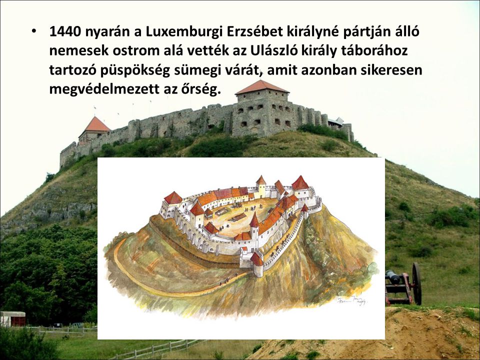 1440 nyarán a Luxemburgi Erzsébet királyné pártján álló nemesek ostrom alá vették az Ulászló király táborához tartozó püspökség sümegi várát, amit azonban sikeresen megvédelmezett az őrség.
