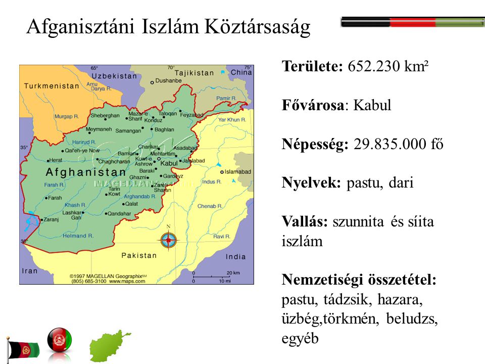Afganisztáni Iszlám Köztársaság Területe: km² Fővárosa: Kabul Népesség: fő Nyelvek: pastu, dari Vallás: szunnita és síita iszlám Nemzetiségi összetétel: pastu, tádzsik, hazara, üzbég,törkmén, beludzs, egyéb
