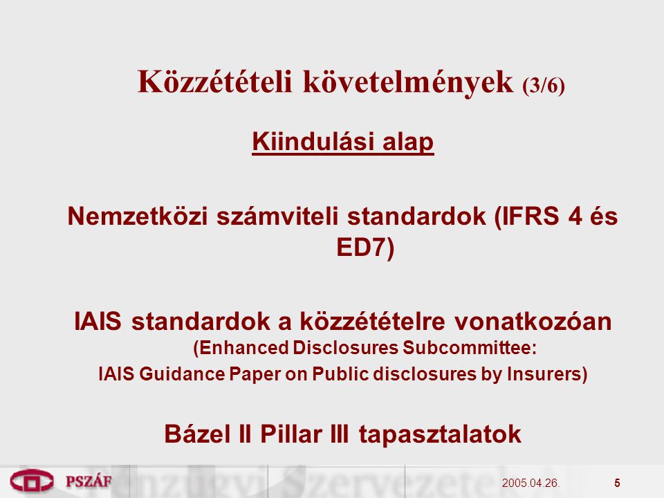 Közzétételi követelmények (3/6) Kiindulási alap Nemzetközi számviteli standardok (IFRS 4 és ED7) IAIS standardok a közzétételre vonatkozóan (Enhanced Disclosures Subcommittee: IAIS Guidance Paper on Public disclosures by Insurers) Bázel II Pillar III tapasztalatok