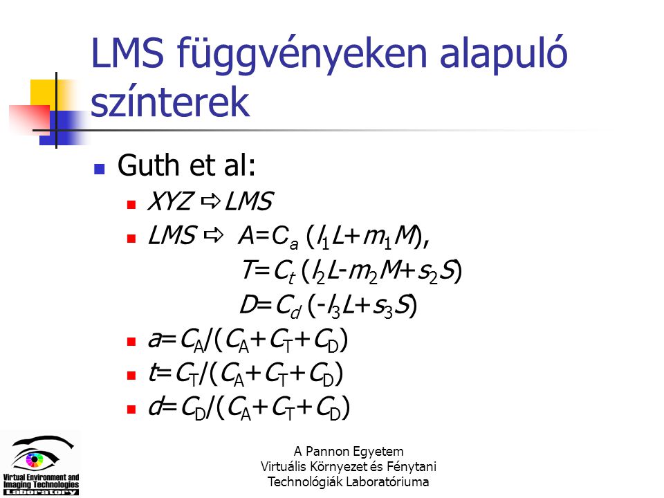 A Pannon Egyetem Virtuális Környezet és Fénytani Technológiák Laboratóriuma LMS függvényeken alapuló színterek Guth et al: XYZ  LMS LMS  A=C a (l 1 L+m 1 M), T=C t (l 2 L-m 2 M+s 2 S) D=C d (-l 3 L+s 3 S) a=C A /(C A +C T +C D ) t=C T /(C A +C T +C D ) d=C D /(C A +C T +C D )