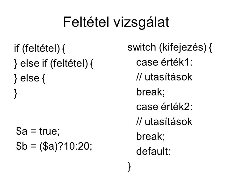 Feltétel vizsgálat if (feltétel) { } else if (feltétel) { } else { } switch (kifejezés) { case érték1: // utasítások break; case érték2: // utasítások break; default: } $a = true; $b = ($a) 10:20;