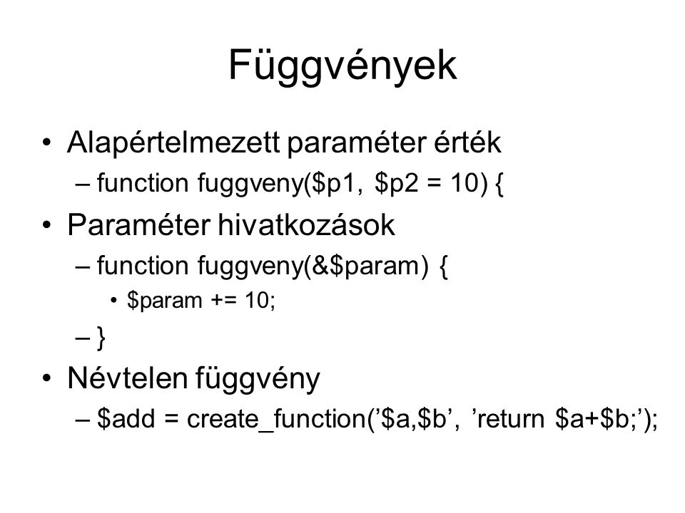 Függvények Alapértelmezett paraméter érték –function fuggveny($p1, $p2 = 10) { Paraméter hivatkozások –function fuggveny(&$param) { $param += 10; –} Névtelen függvény –$add = create_function(’$a,$b’, ’return $a+$b;’);