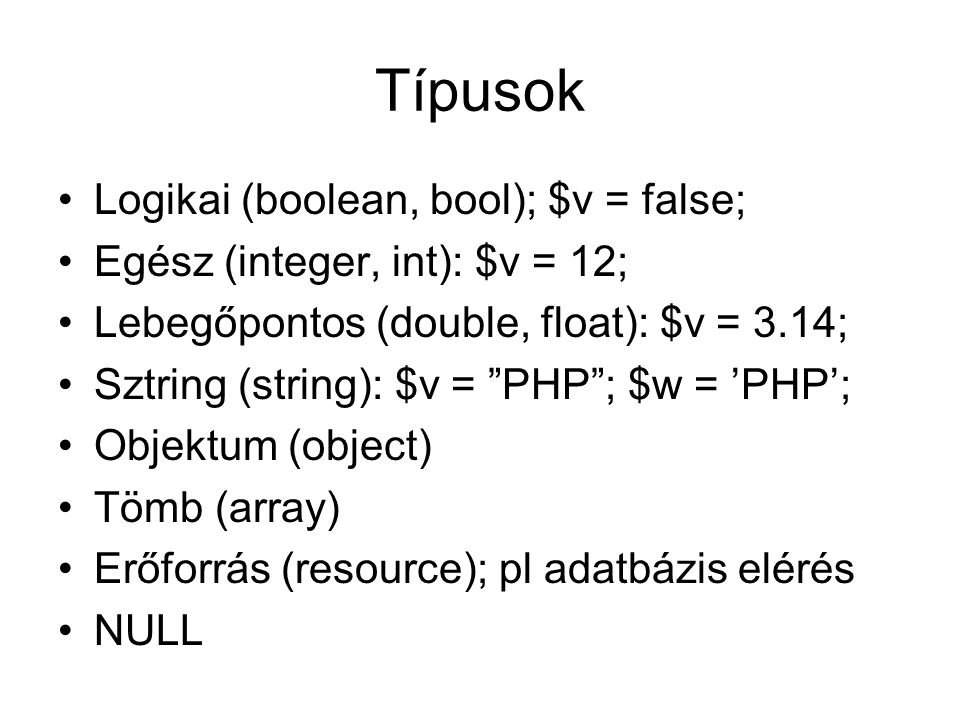 Típusok Logikai (boolean, bool); $v = false; Egész (integer, int): $v = 12; Lebegőpontos (double, float): $v = 3.14; Sztring (string): $v = PHP ; $w = ’PHP’; Objektum (object) Tömb (array) Erőforrás (resource); pl adatbázis elérés NULL