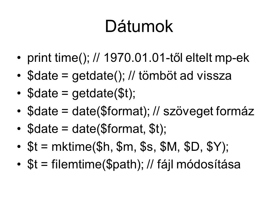 Dátumok print time(); // től eltelt mp-ek $date = getdate(); // tömböt ad vissza $date = getdate($t); $date = date($format); // szöveget formáz $date = date($format, $t); $t = mktime($h, $m, $s, $M, $D, $Y); $t = filemtime($path); // fájl módosítása