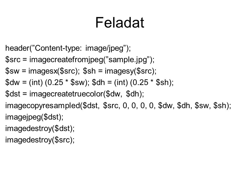 Feladat header( Content-type: image/jpeg ); $src = imagecreatefromjpeg( sample.jpg ); $sw = imagesx($src); $sh = imagesy($src); $dw = (int) (0.25 * $sw); $dh = (int) (0.25 * $sh); $dst = imagecreatetruecolor($dw, $dh); imagecopyresampled($dst, $src, 0, 0, 0, 0, $dw, $dh, $sw, $sh); imagejpeg($dst); imagedestroy($dst); imagedestroy($src);