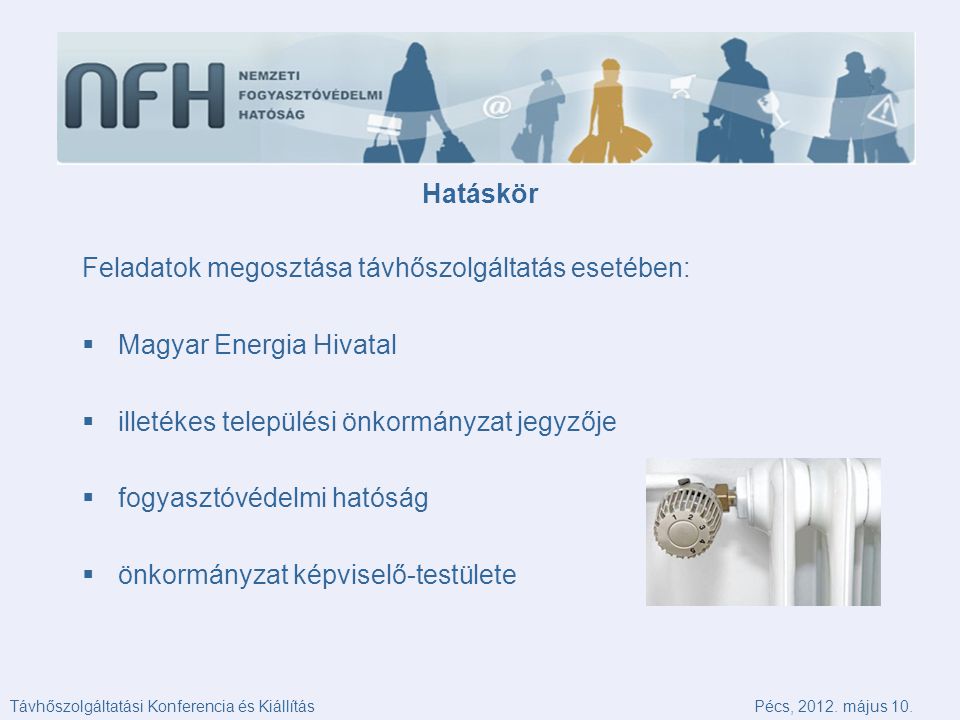 Hatáskör Feladatok megosztása távhőszolgáltatás esetében:  Magyar Energia Hivatal  illetékes települési önkormányzat jegyzője  fogyasztóvédelmi hatóság  önkormányzat képviselő-testülete Távhőszolgáltatási Konferencia és KiállításPécs, 2012.