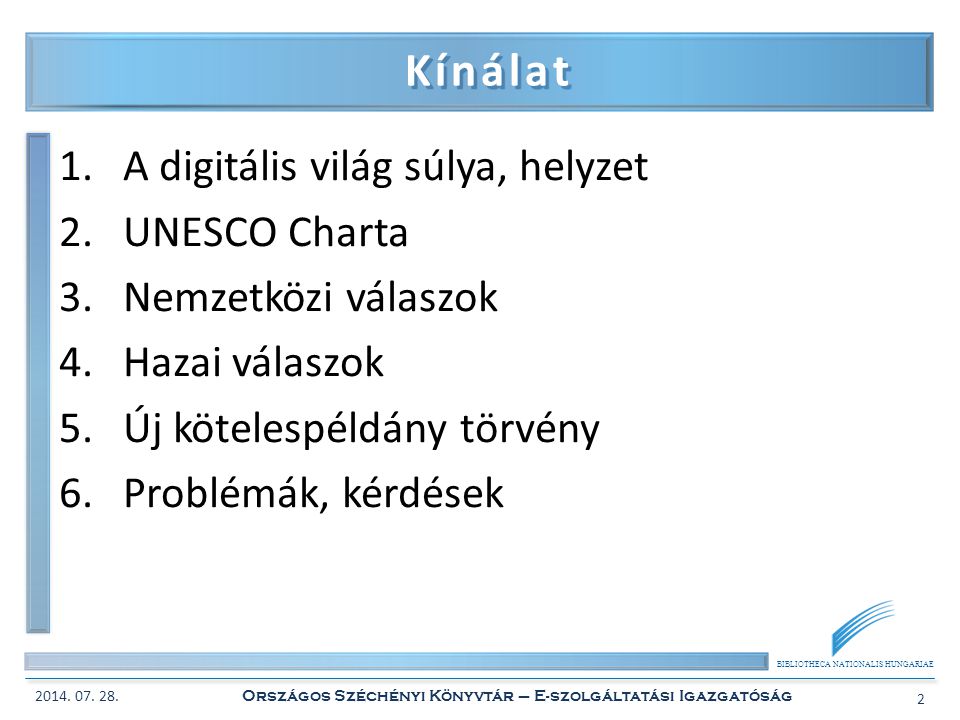 BIBLIOTHECA NATIONALIS HUNGARIAE Kínálat 1.A digitális világ súlya, helyzet 2.UNESCO Charta 3.Nemzetközi válaszok 4.Hazai válaszok 5.Új kötelespéldány törvény 6.Problémák, kérdések 2014.