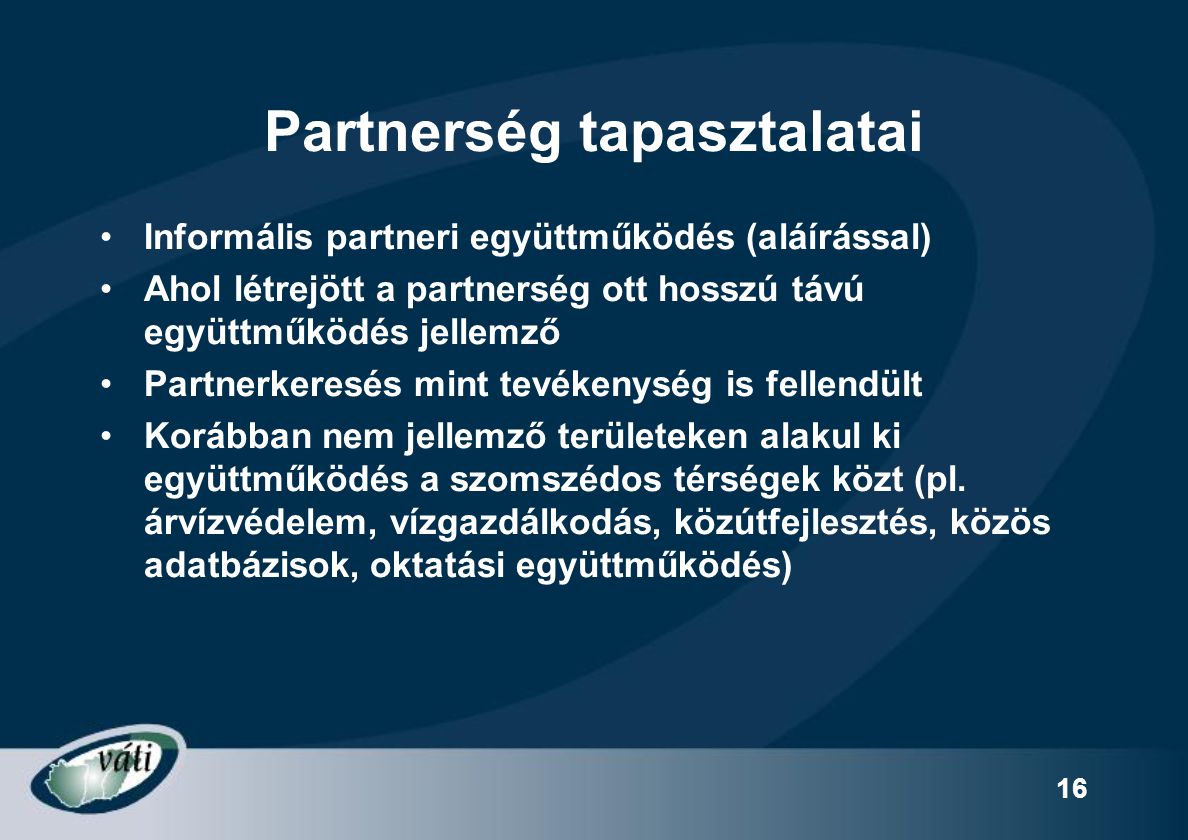 16 Partnerség tapasztalatai Informális partneri együttműködés (aláírással) Ahol létrejött a partnerség ott hosszú távú együttműködés jellemző Partnerkeresés mint tevékenység is fellendült Korábban nem jellemző területeken alakul ki együttműködés a szomszédos térségek közt (pl.