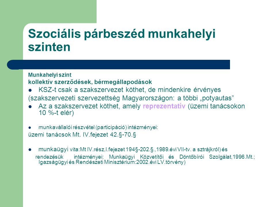 Szociális párbeszéd munkahelyi szinten Munkahelyi szint kollektív szerződések, bérmegállapodások KSZ-t csak a szakszervezet köthet, de mindenkire érvényes (szakszervezeti szervezettség Magyarországon: a többi „potyautas Az a szakszervezet köthet, amely reprezentatív (üzemi tanácsokon 10 %-t elér) munkavállalói részvétel (participáció) intézményei: üzemi tanácsok Mt.