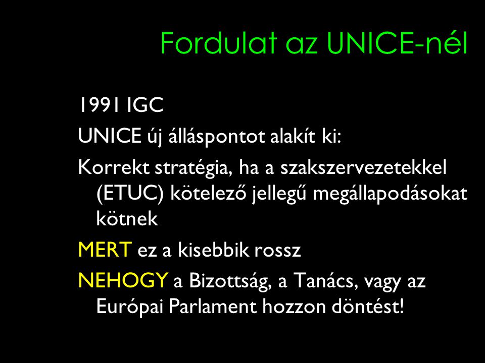 10 Fordulat az UNICE-nél 1991 IGC UNICE új álláspontot alakít ki: Korrekt stratégia, ha a szakszervezetekkel (ETUC) kötelező jellegű megállapodásokat kötnek MERT ez a kisebbik rossz NEHOGY a Bizottság, a Tanács, vagy az Európai Parlament hozzon döntést!