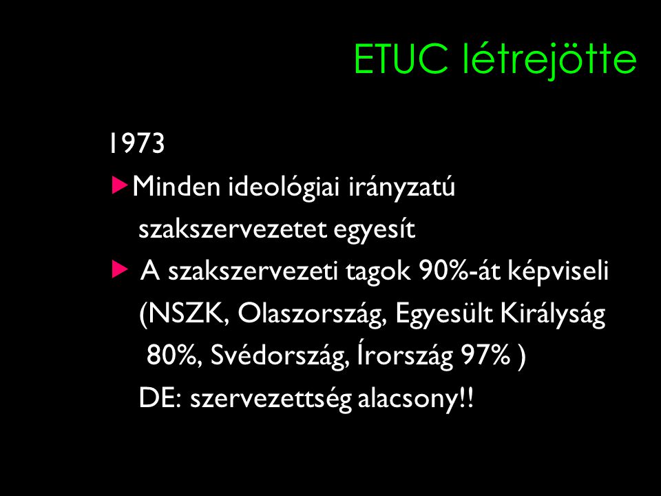 11 ETUC létrejötte 1973  Minden ideológiai irányzatú szakszervezetet egyesít  A szakszervezeti tagok 90%-át képviseli (NSZK, Olaszország, Egyesült Királyság 80%, Svédország, Írország 97% ) DE: szervezettség alacsony!!