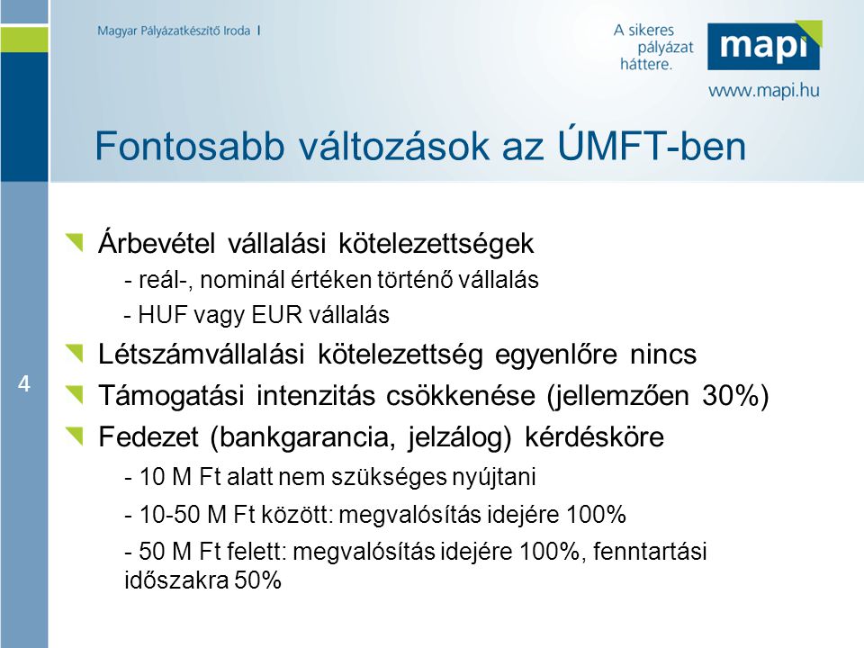 4 Fontosabb változások az ÚMFT-ben Árbevétel vállalási kötelezettségek - reál-, nominál értéken történő vállalás - HUF vagy EUR vállalás Létszámvállalási kötelezettség egyenlőre nincs Támogatási intenzitás csökkenése (jellemzően 30%) Fedezet (bankgarancia, jelzálog) kérdésköre - 10 M Ft alatt nem szükséges nyújtani M Ft között: megvalósítás idejére 100% - 50 M Ft felett: megvalósítás idejére 100%, fenntartási időszakra 50%