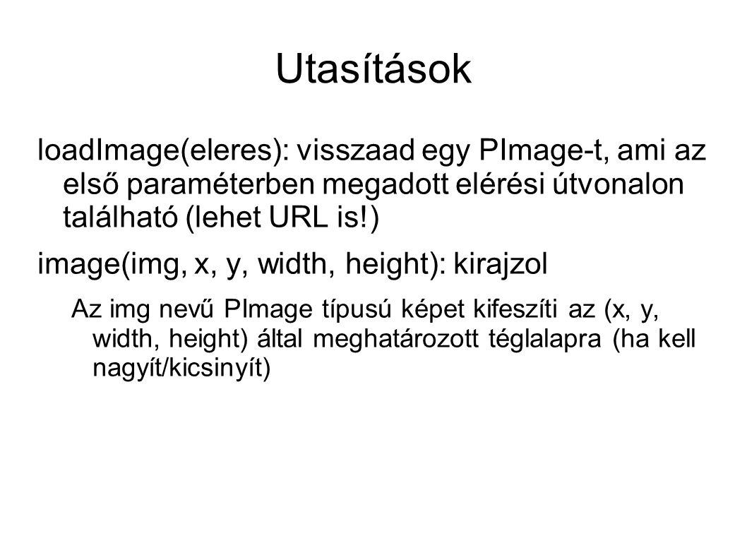Utasítások loadImage(eleres): visszaad egy PImage-t, ami az első paraméterben megadott elérési útvonalon található (lehet URL is!) image(img, x, y, width, height): kirajzol Az img nevű PImage típusú képet kifeszíti az (x, y, width, height) által meghatározott téglalapra (ha kell nagyít/kicsinyít)