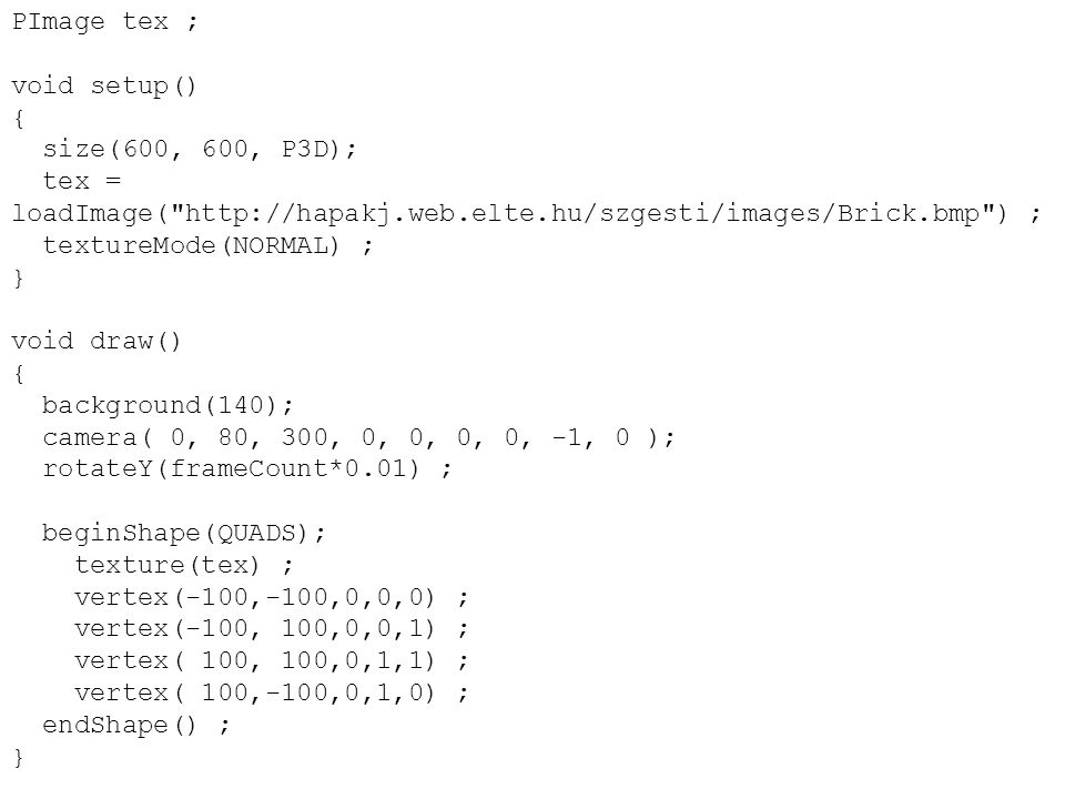PImage tex ; void setup() { size(600, 600, P3D); tex = loadImage(   ) ; textureMode(NORMAL) ; } void draw() { background(140); camera( 0, 80, 300, 0, 0, 0, 0, -1, 0 ); rotateY(frameCount*0.01) ; beginShape(QUADS); texture(tex) ; vertex(-100,-100,0,0,0) ; vertex(-100, 100,0,0,1) ; vertex( 100, 100,0,1,1) ; vertex( 100,-100,0,1,0) ; endShape() ; }
