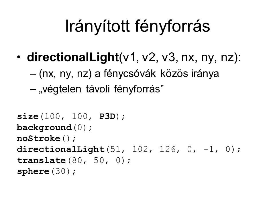 Irányított fényforrás directionalLight(v1, v2, v3, nx, ny, nz): –(nx, ny, nz) a fénycsóvák közös iránya –„végtelen távoli fényforrás size(100, 100, P3D); background(0); noStroke(); directionalLight(51, 102, 126, 0, -1, 0); translate(80, 50, 0); sphere(30);