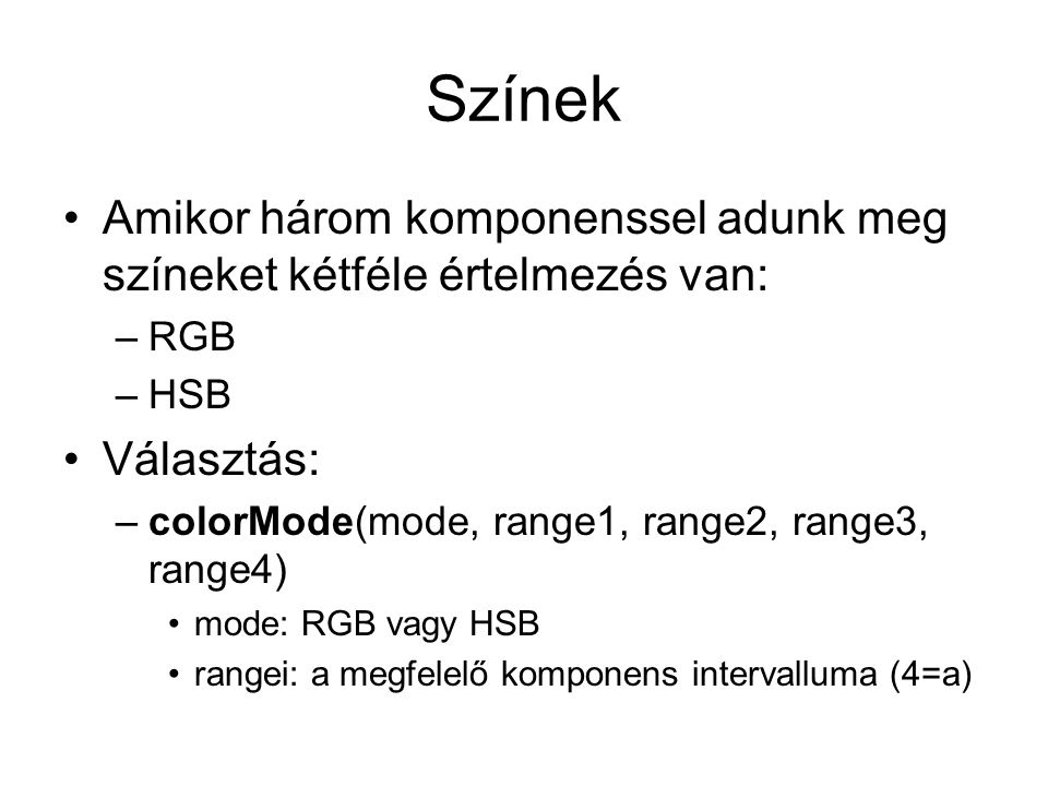 Színek Amikor három komponenssel adunk meg színeket kétféle értelmezés van: –RGB –HSB Választás: –colorMode(mode, range1, range2, range3, range4) mode: RGB vagy HSB rangei: a megfelelő komponens intervalluma (4=a)