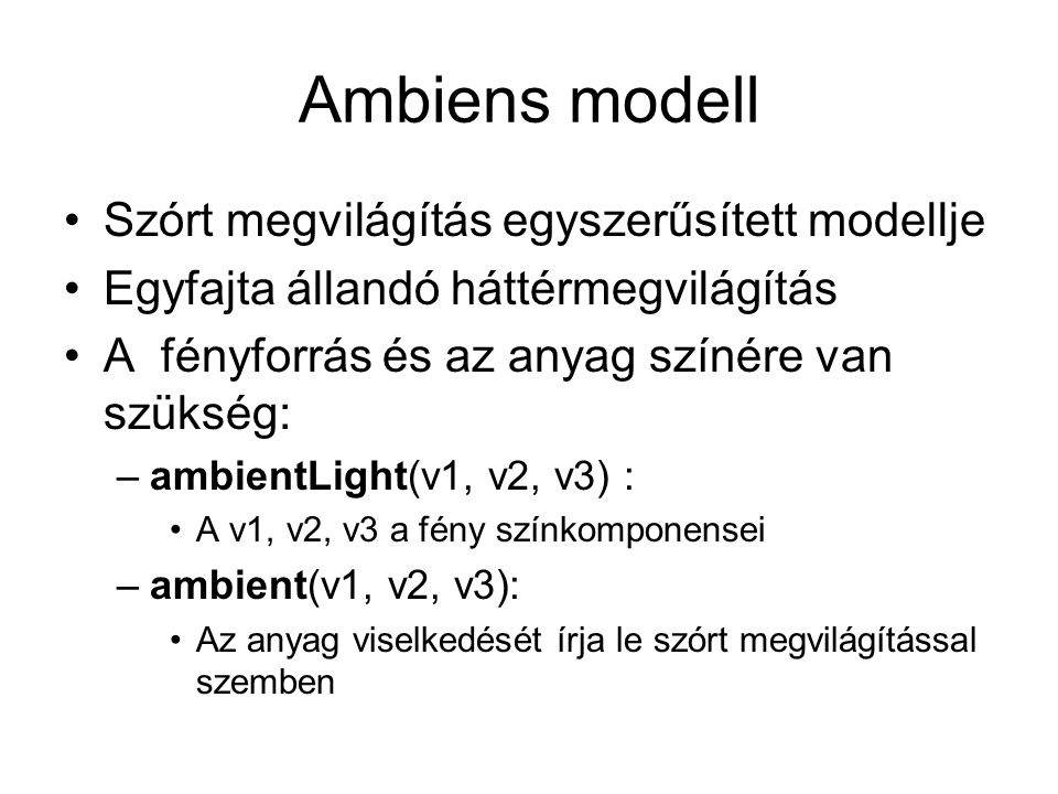 Ambiens modell Szórt megvilágítás egyszerűsített modellje Egyfajta állandó háttérmegvilágítás A fényforrás és az anyag színére van szükség: –ambientLight(v1, v2, v3) : A v1, v2, v3 a fény színkomponensei –ambient(v1, v2, v3): Az anyag viselkedését írja le szórt megvilágítással szemben