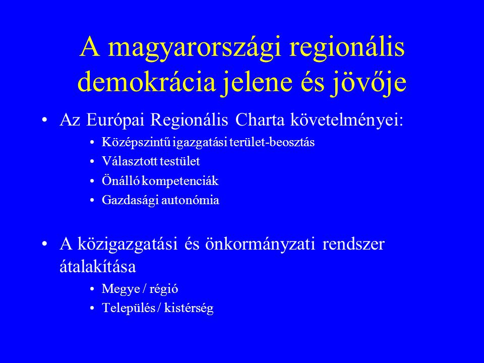 A magyarországi regionális demokrácia jelene és jövője Az Európai Regionális Charta követelményei: Középszintű igazgatási terület-beosztás Választott testület Önálló kompetenciák Gazdasági autonómia A közigazgatási és önkormányzati rendszer átalakítása Megye / régió Település / kistérség