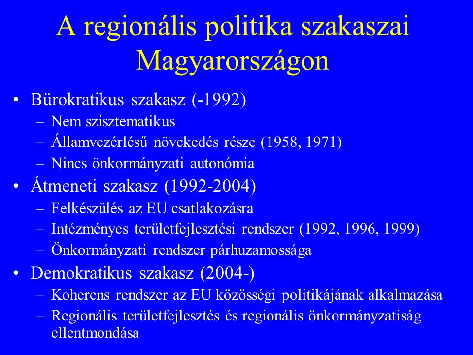 A regionális politika szakaszai Magyarországon Bürokratikus szakasz (-1992) –Nem szisztematikus –Államvezérlésű növekedés része (1958, 1971) –Nincs önkormányzati autonómia Átmeneti szakasz ( ) –Felkészülés az EU csatlakozásra –Intézményes területfejlesztési rendszer (1992, 1996, 1999) –Önkormányzati rendszer párhuzamossága Demokratikus szakasz (2004-) –Koherens rendszer az EU közösségi politikájának alkalmazása –Regionális területfejlesztés és regionális önkormányzatiság ellentmondása