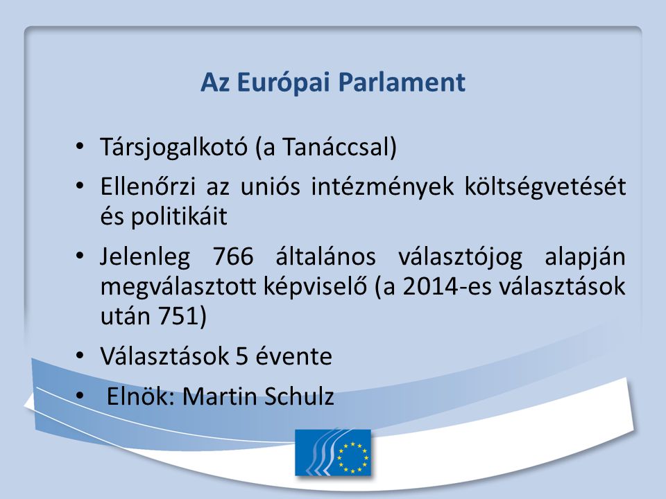 Az Európai Parlament Társjogalkotó (a Tanáccsal) Ellenőrzi az uniós intézmények költségvetését és politikáit Jelenleg 766 általános választójog alapján megválasztott képviselő (a 2014-es választások után 751) Választások 5 évente Elnök: Martin Schulz