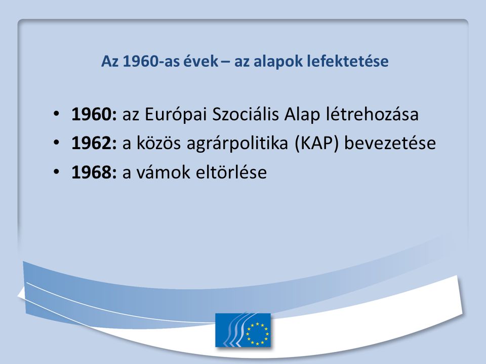 Az 1960-as évek – az alapok lefektetése 1960: az Európai Szociális Alap létrehozása 1962: a közös agrárpolitika (KAP) bevezetése 1968: a vámok eltörlése