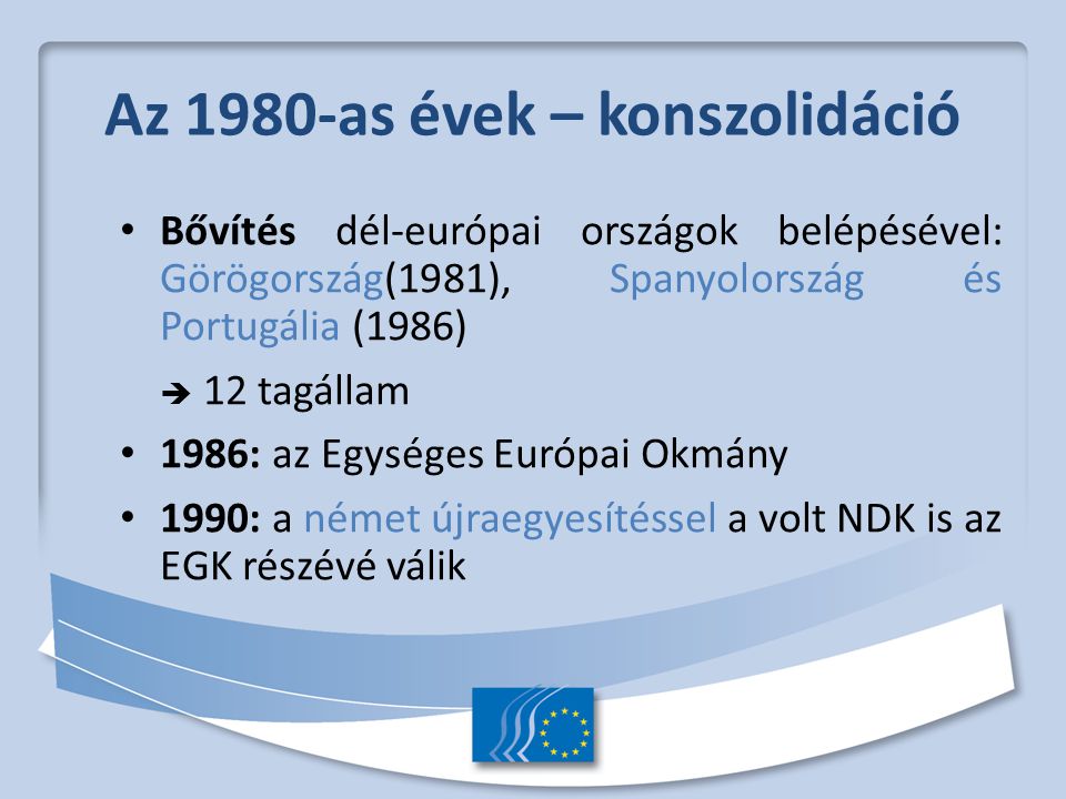 Az 1980-as évek – konszolidáció Bővítés dél-európai országok belépésével: Görögország(1981), Spanyolország és Portugália (1986)  12 tagállam 1986: az Egységes Európai Okmány 1990: a német újraegyesítéssel a volt NDK is az EGK részévé válik