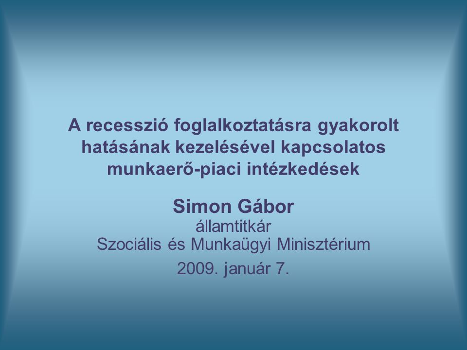 A recesszió foglalkoztatásra gyakorolt hatásának kezelésével kapcsolatos munkaerő-piaci intézkedések Simon Gábor államtitkár Szociális és Munkaügyi Minisztérium 2009.