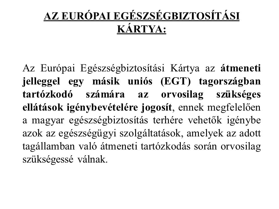 AZ EURÓPAI EGÉSZSÉGBIZTOSÍTÁSI KÁRTYA: Az Európai Egészségbiztosítási Kártya az átmeneti jelleggel egy másik uniós (EGT) tagországban tartózkodó számára az orvosilag szükséges ellátások igénybevételére jogosít, ennek megfelelően a magyar egészségbiztosítás terhére vehetők igénybe azok az egészségügyi szolgáltatások, amelyek az adott tagállamban való átmeneti tartózkodás során orvosilag szükségessé válnak.