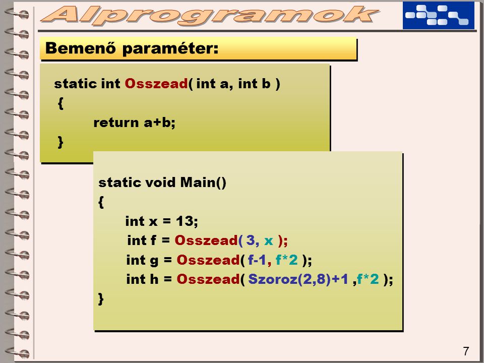 7 Bemenő paraméter: static int Osszead( int a, int b ) { return a+b; } static int Osszead( int a, int b ) { return a+b; } static void Main() { int x = 13; int f = Osszead( 3, x ); int g = Osszead( f-1, f*2 ); int h = Osszead( Szoroz(2,8)+1,f*2 ); } static void Main() { int x = 13; int f = Osszead( 3, x ); int g = Osszead( f-1, f*2 ); int h = Osszead( Szoroz(2,8)+1,f*2 ); }