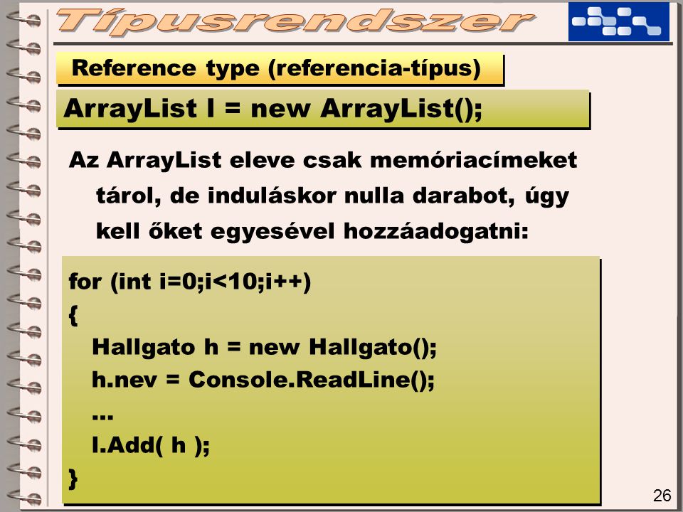 26 Reference type (referencia-típus) ArrayList l = new ArrayList(); Az ArrayList eleve csak memóriacímeket tárol, de induláskor nulla darabot, úgy kell őket egyesével hozzáadogatni: for (int i=0;i<10;i++) { Hallgato h = new Hallgato(); h.nev = Console.ReadLine(); … l.Add( h ); } for (int i=0;i<10;i++) { Hallgato h = new Hallgato(); h.nev = Console.ReadLine(); … l.Add( h ); }