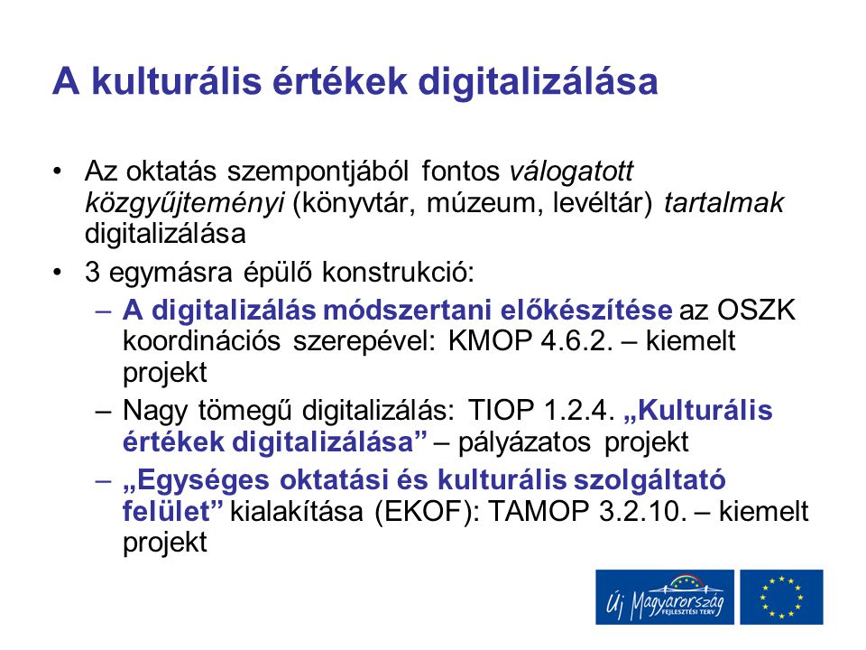 A kulturális értékek digitalizálása Az oktatás szempontjából fontos válogatott közgyűjteményi (könyvtár, múzeum, levéltár) tartalmak digitalizálása 3 egymásra épülő konstrukció: –A digitalizálás módszertani előkészítése az OSZK koordinációs szerepével: KMOP